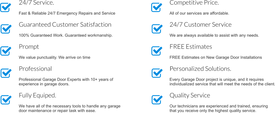 Competitive Price.  All of our services are affordable. 24/7 Customer Service  We are always available to assist with any needs. FREE Estimates   FREE Estimates on New Garage Door Installations Personalized Solutions.  Every Garage Door project is unique, and it requires individualized service that will meet the needs of the client. Quality Service  Our technicians are experienced and trained, ensuring that you receive only the highest quality service. 24/7 Service.  Fast & Reliable 24/7 Emergency Repairs and Service Guaranteed Customer Satisfaction  100% Guaranteed Work. Guaranteed workmanship. Prompt  We value punctuality. We arrive on time  Professional  Professional Garage Door Experts with 10+ years of experience in garage doors. Fully Equiped.  We have all of the necessary tools to handle any garage door maintenance or repair task with ease.