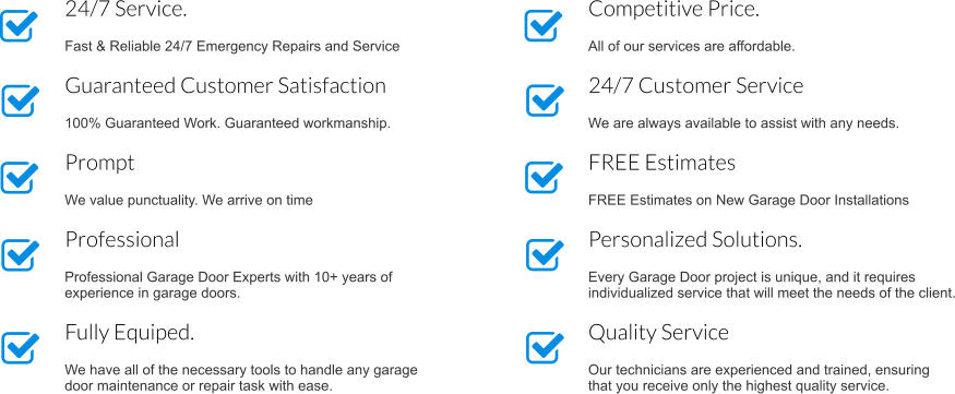 Competitive Price.  All of our services are affordable. 24/7 Customer Service  We are always available to assist with any needs. FREE Estimates   FREE Estimates on New Garage Door Installations Personalized Solutions.  Every Garage Door project is unique, and it requires individualized service that will meet the needs of the client. Quality Service  Our technicians are experienced and trained, ensuring that you receive only the highest quality service. 24/7 Service.  Fast & Reliable 24/7 Emergency Repairs and Service Guaranteed Customer Satisfaction  100% Guaranteed Work. Guaranteed workmanship. Prompt  We value punctuality. We arrive on time  Professional  Professional Garage Door Experts with 10+ years of experience in garage doors. Fully Equiped.  We have all of the necessary tools to handle any garage door maintenance or repair task with ease.