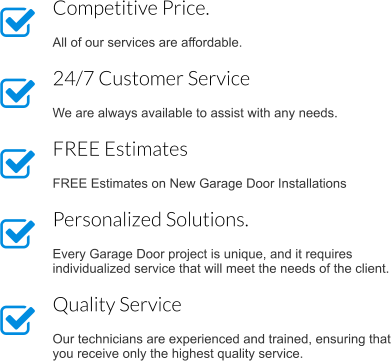 Competitive Price.  All of our services are affordable. 24/7 Customer Service  We are always available to assist with any needs. FREE Estimates   FREE Estimates on New Garage Door Installations Personalized Solutions.  Every Garage Door project is unique, and it requires individualized service that will meet the needs of the client. Quality Service  Our technicians are experienced and trained, ensuring that you receive only the highest quality service.