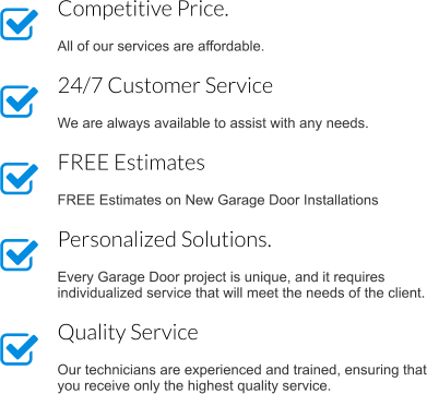 Competitive Price.  All of our services are affordable. 24/7 Customer Service  We are always available to assist with any needs. FREE Estimates   FREE Estimates on New Garage Door Installations Personalized Solutions.  Every Garage Door project is unique, and it requires individualized service that will meet the needs of the client. Quality Service  Our technicians are experienced and trained, ensuring that you receive only the highest quality service.